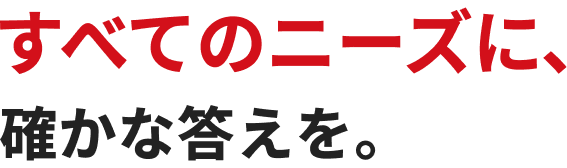 すべてのニーズに、確かな答えを。